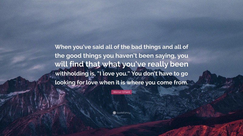 Werner Erhard Quote: “When you’ve said all of the bad things and all of the good things you haven’t been saying, you will find that what you’ve really been withholding is, “I love you.” You don’t have to go looking for love when it is where you come from.”
