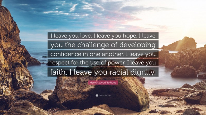 Mary McLeod Bethune Quote: “I leave you love. I leave you hope. I leave you the challenge of developing confidence in one another. I leave you respect for the use of power. I leave you faith. I leave you racial dignity.”