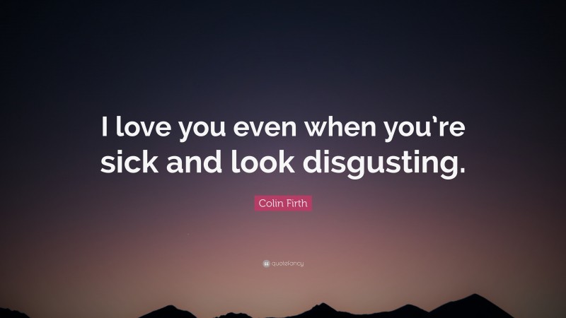 Colin Firth Quote: “I love you even when you’re sick and look disgusting.”
