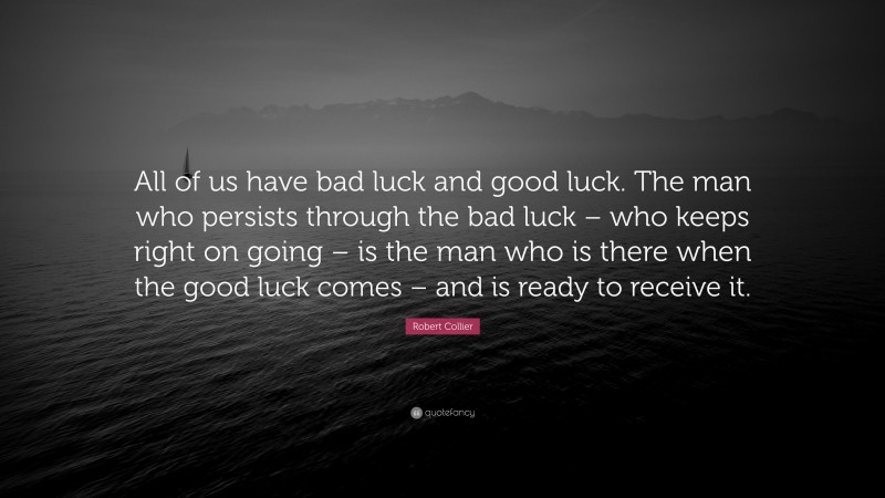 Robert Collier Quote: “All of us have bad luck and good luck. The man who persists through the bad luck – who keeps right on going – is the man who is there when the good luck comes – and is ready to receive it.”