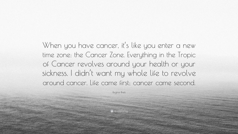 Regina Brett Quote: “When you have cancer, it’s like you enter a new time zone: the Cancer Zone. Everything in the Tropic of Cancer revolves around your health or your sickness. I didn’t want my whole life to revolve around cancer. Life came first; cancer came second.”