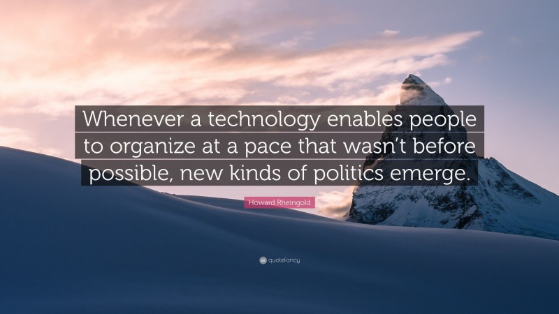 Howard Rheingold Quote: “Whenever a technology enables people to organize at a pace that wasn’t before possible, new kinds of politics emerge.”