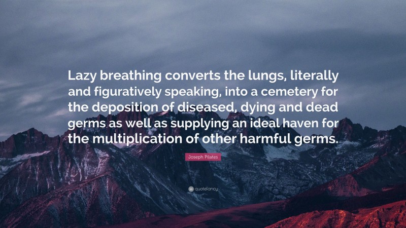 Joseph Pilates Quote: “Lazy breathing converts the lungs, literally and figuratively speaking, into a cemetery for the deposition of diseased, dying and dead germs as well as supplying an ideal haven for the multiplication of other harmful germs.”