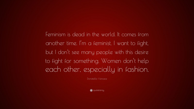 Donatella Versace Quote: “Feminism is dead in the world. It comes from another time. I’m a feminist. I want to fight, but I don’t see many people with this desire to fight for something. Women don’t help each other, especially in fashion.”