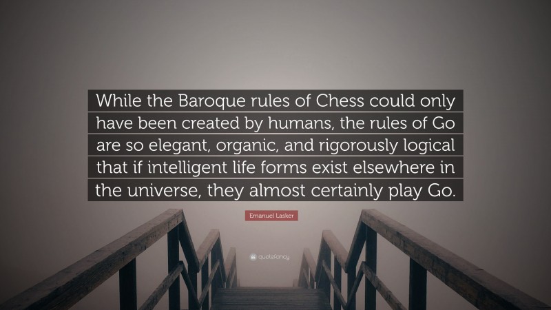 Emanuel Lasker Quote: “While the Baroque rules of Chess could only have been created by humans, the rules of Go are so elegant, organic, and rigorously logical that if intelligent life forms exist elsewhere in the universe, they almost certainly play Go.”
