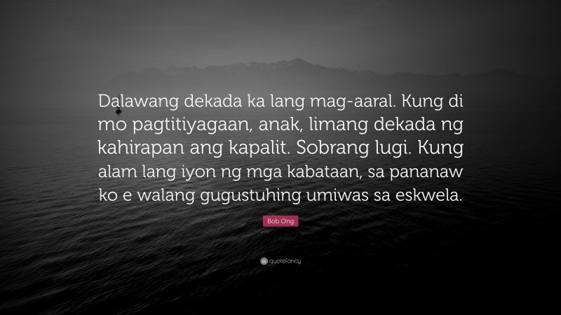Bob Ong Quote: “Dalawang dekada ka lang mag-aaral. Kung di mo pagtitiyagaan, anak, limang dekada ng kahirapan ang kapalit. Sobrang lugi. Kung alam lang iyon ng mga kabataan, sa pananaw ko e walang gugustuhing umiwas sa eskwela.”