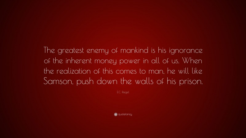 E.C. Riegel Quote: “The greatest enemy of mankind is his ignorance of the inherent money power in all of us. When the realization of this comes to man, he will like Samson, push down the walls of his prison.”