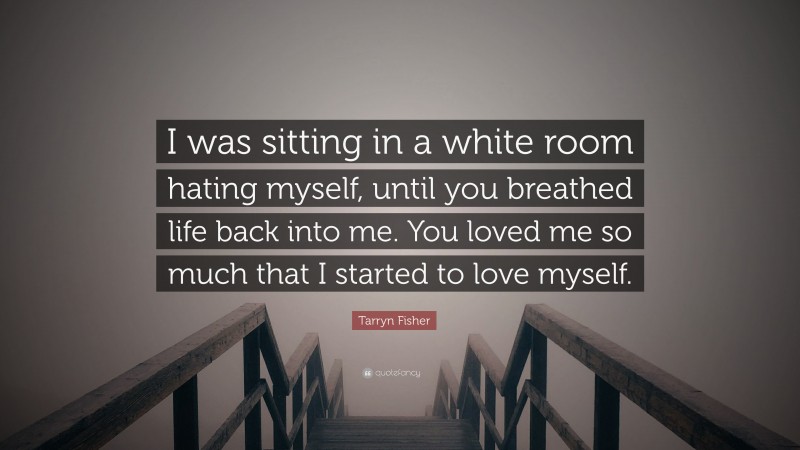 Tarryn Fisher Quote: “I was sitting in a white room hating myself, until you breathed life back into me. You loved me so much that I started to love myself.”