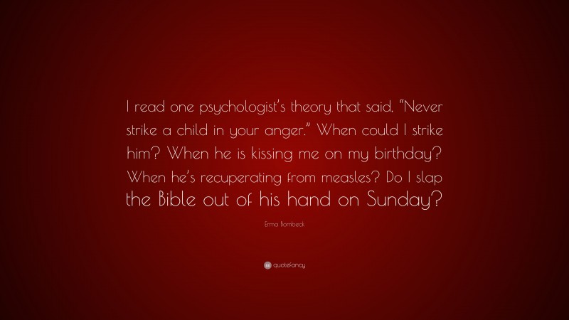 Erma Bombeck Quote: “I read one psychologist’s theory that said, “Never strike a child in your anger.” When could I strike him? When he is kissing me on my birthday? When he’s recuperating from measles? Do I slap the Bible out of his hand on Sunday?”