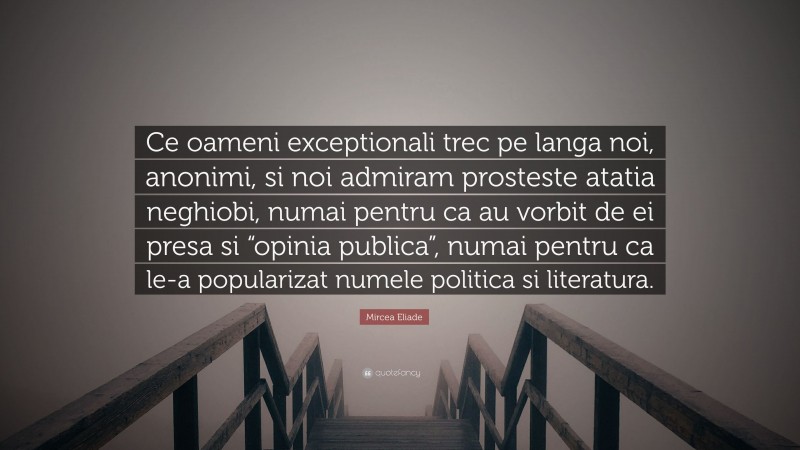Mircea Eliade Quote: “Ce oameni exceptionali trec pe langa noi, anonimi, si noi admiram prosteste atatia neghiobi, numai pentru ca au vorbit de ei presa si “opinia publica”, numai pentru ca le-a popularizat numele politica si literatura.”