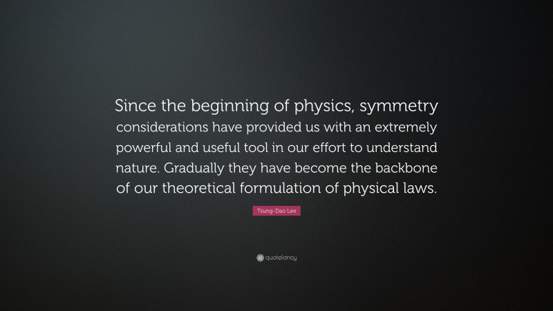 Tsung-Dao Lee Quote: “Since the beginning of physics, symmetry considerations have provided us with an extremely powerful and useful tool in our effort to understand nature. Gradually they have become the backbone of our theoretical formulation of physical laws.”