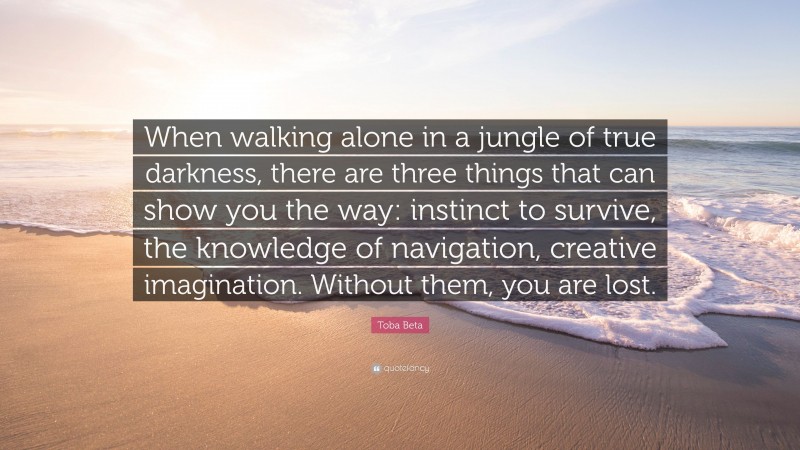 Toba Beta Quote: “When walking alone in a jungle of true darkness, there are three things that can show you the way: instinct to survive, the knowledge of navigation, creative imagination. Without them, you are lost.”