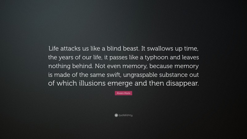 Álvaro Mutis Quote: “Life attacks us like a blind beast. It swallows up time, the years of our life, it passes like a typhoon and leaves nothing behind. Not even memory, because memory is made of the same swift, ungraspable substance out of which illusions emerge and then disappear.”