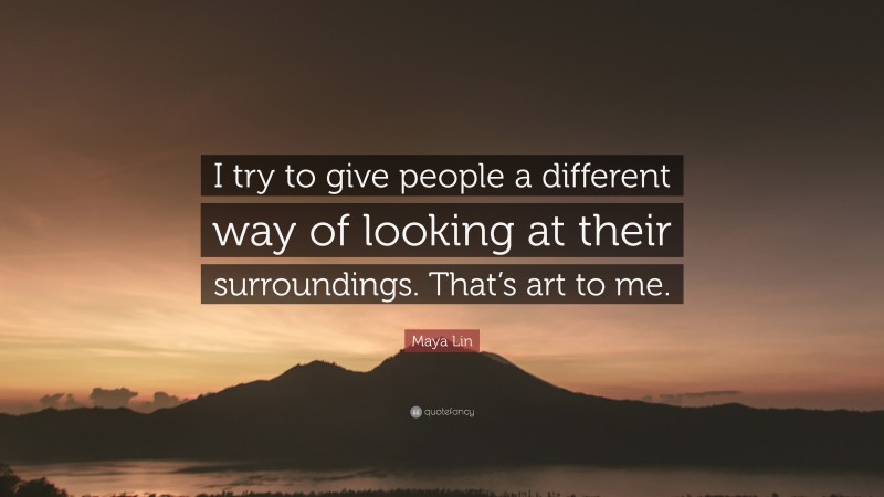 Maya Lin Quote: “I try to give people a different way of looking at their surroundings. That’s art to me.”