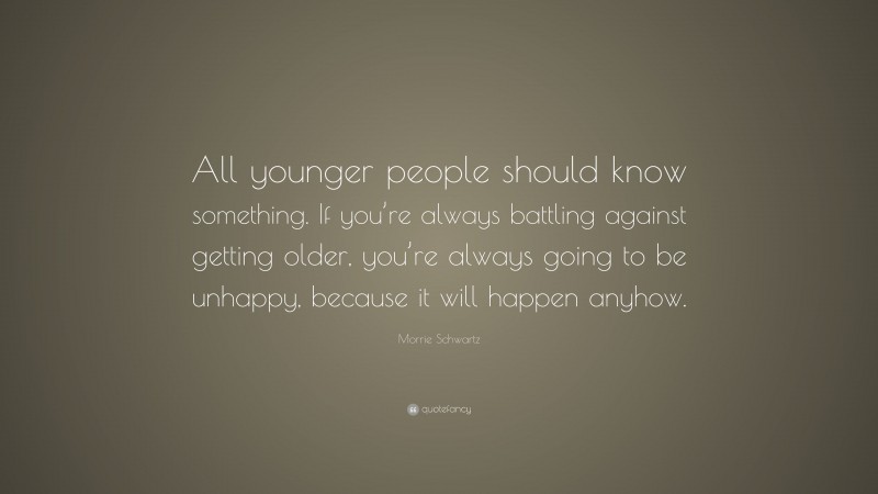 Morrie Schwartz Quote: “All younger people should know something. If you’re always battling against getting older, you’re always going to be unhappy, because it will happen anyhow.”