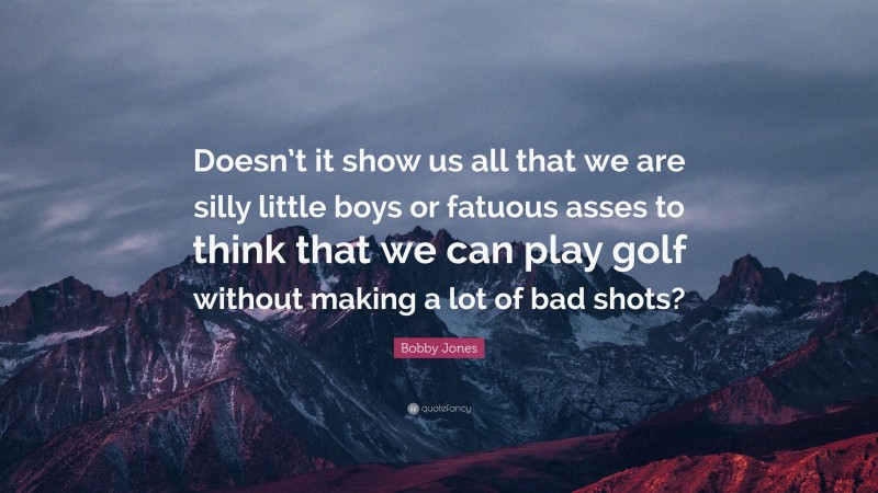 Bobby Jones Quote: “Doesn’t it show us all that we are silly little boys or fatuous asses to think that we can play golf without making a lot of bad shots?”