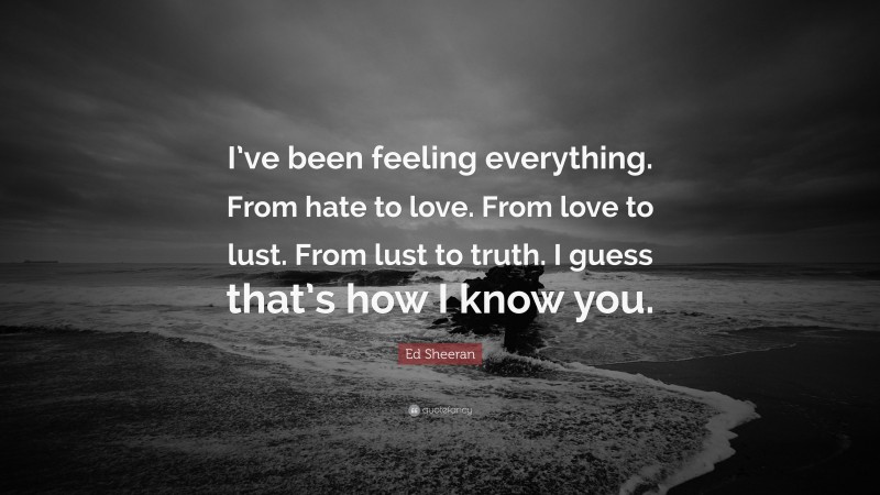 Ed Sheeran Quote: “I’ve been feeling everything. From hate to love. From love to lust. From lust to truth. I guess that’s how I know you.”