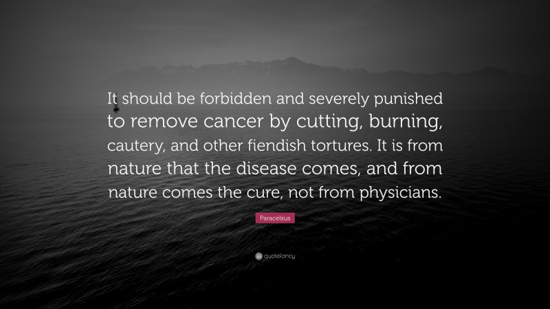 Paracelsus Quote: “It should be forbidden and severely punished to remove cancer by cutting, burning, cautery, and other fiendish tortures. It is from nature that the disease comes, and from nature comes the cure, not from physicians.”