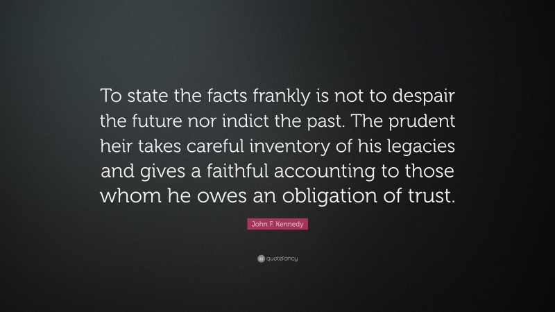 John F. Kennedy Quote: “To state the facts frankly is not to despair the future nor indict the past. The prudent heir takes careful inventory of his legacies and gives a faithful accounting to those whom he owes an obligation of trust.”