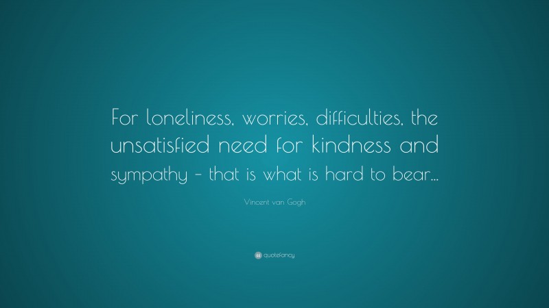 Vincent van Gogh Quote: “For loneliness, worries, difficulties, the unsatisfied need for kindness and sympathy – that is what is hard to bear...”