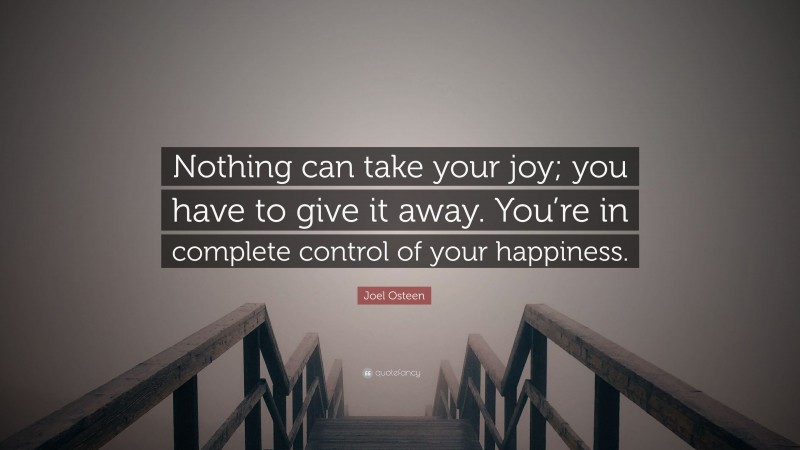 Joel Osteen Quote: “Nothing can take your joy; you have to give it away. You’re in complete control of your happiness.”