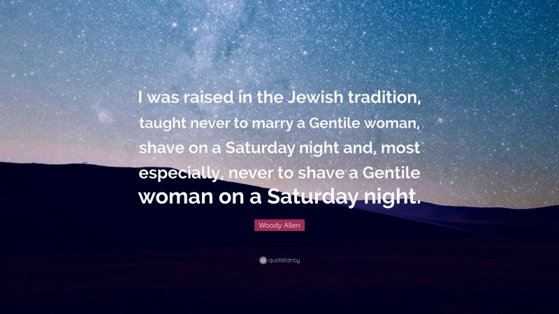 Woody Allen Quote: “I was raised in the Jewish tradition, taught never to marry a Gentile woman, shave on a Saturday night and, most especially, never to shave a Gentile woman on a Saturday night.”