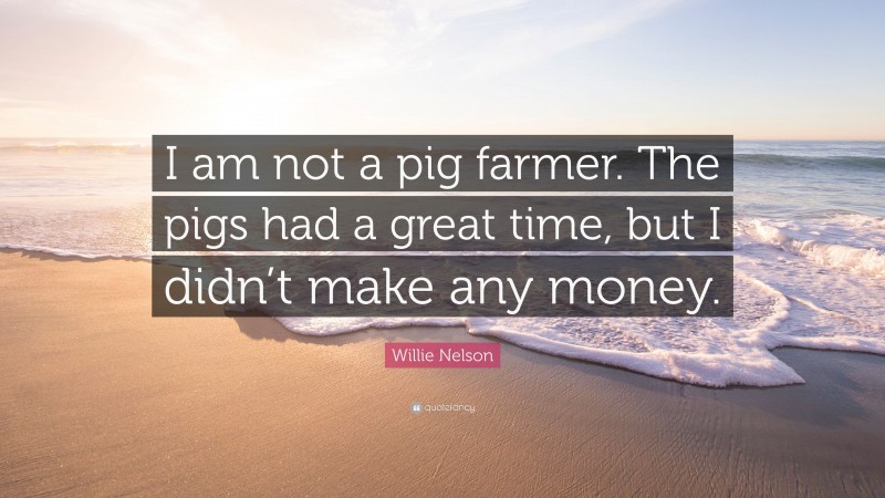 Willie Nelson Quote: “I am not a pig farmer. The pigs had a great time, but I didn’t make any money.”