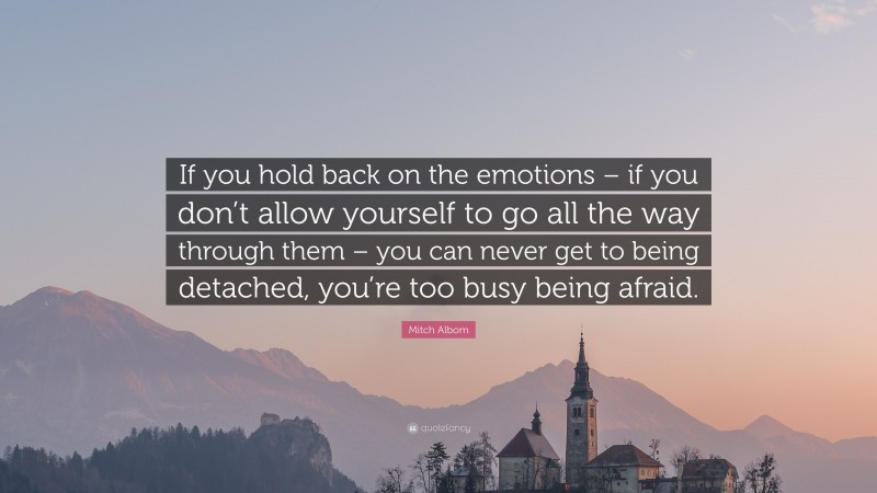 Mitch Albom Quote: “If you hold back on the emotions – if you don’t allow yourself to go all the way through them – you can never get to being detached, you’re too busy being afraid.”