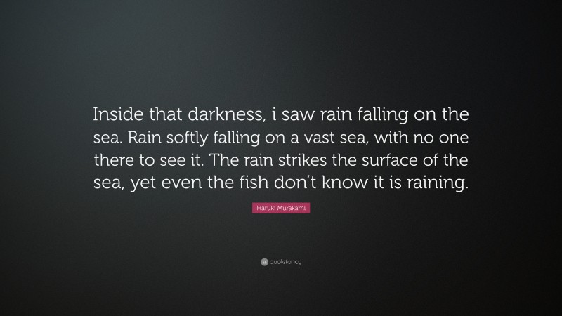 Haruki Murakami Quote: “Inside that darkness, i saw rain falling on the sea. Rain softly falling on a vast sea, with no one there to see it. The rain strikes the surface of the sea, yet even the fish don’t know it is raining.”