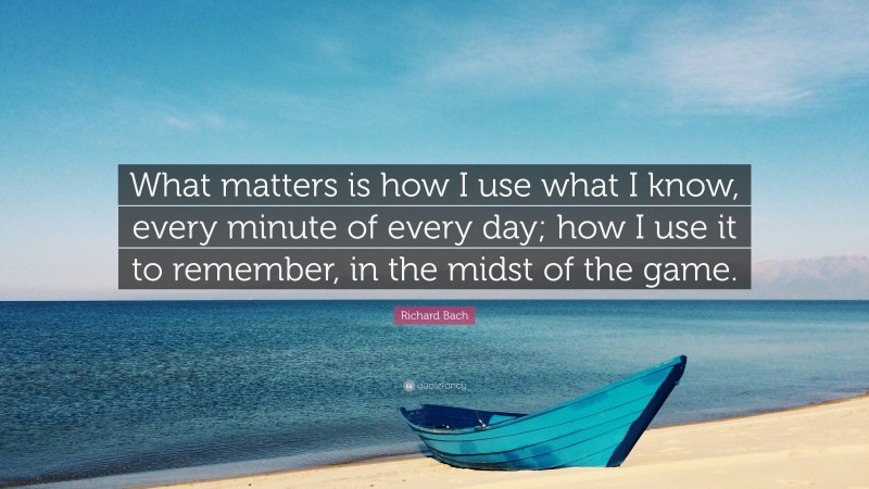 Richard Bach Quote: “What matters is how I use what I know, every minute of every day; how I use it to remember, in the midst of the game.”