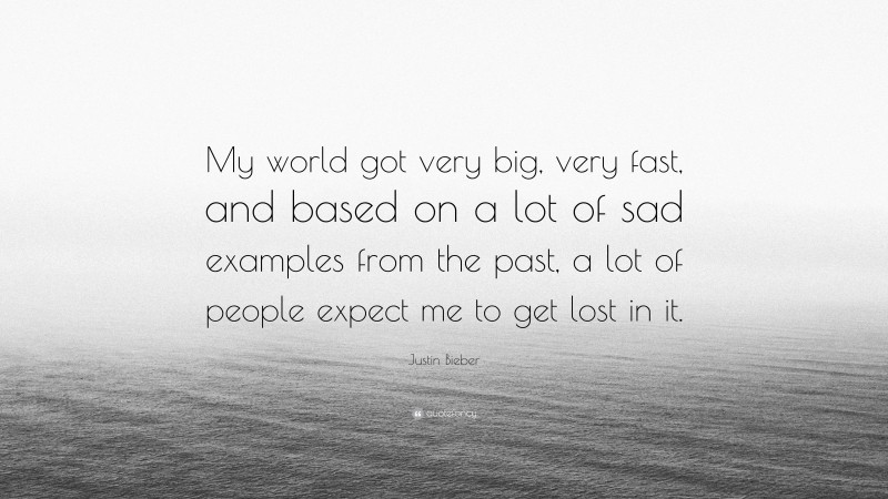 Justin Bieber Quote: “My world got very big, very fast, and based on a lot of sad examples from the past, a lot of people expect me to get lost in it.”