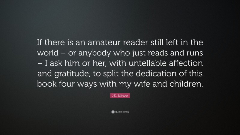 J.D. Salinger Quote: “If there is an amateur reader still left in the world – or anybody who just reads and runs – I ask him or her, with untellable affection and gratitude, to split the dedication of this book four ways with my wife and children.”