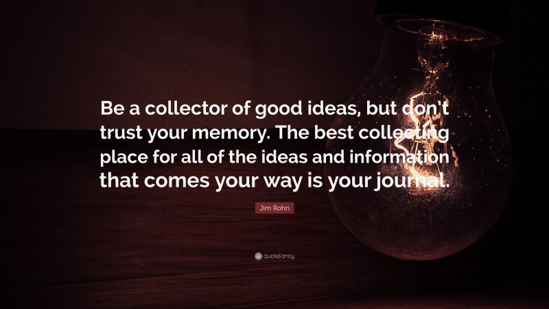 Jim Rohn Quote: “Be a collector of good ideas, but don’t trust your memory. The best collecting place for all of the ideas and information that comes your way is your journal.”