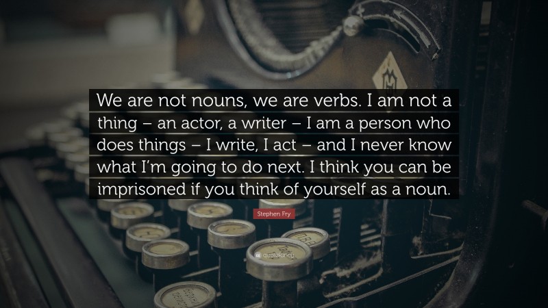 Stephen Fry Quote: “We are not nouns, we are verbs. I am not a thing – an actor, a writer – I am a person who does things – I write, I act – and I never know what I’m going to do next. I think you can be imprisoned if you think of yourself as a noun.”