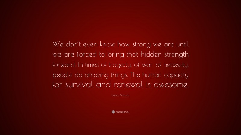 Isabel Allende Quote: “We don’t even know how strong we are until we are forced to bring that hidden strength forward. In times of tragedy, of war, of necessity, people do amazing things. The human capacity for survival and renewal is awesome.”