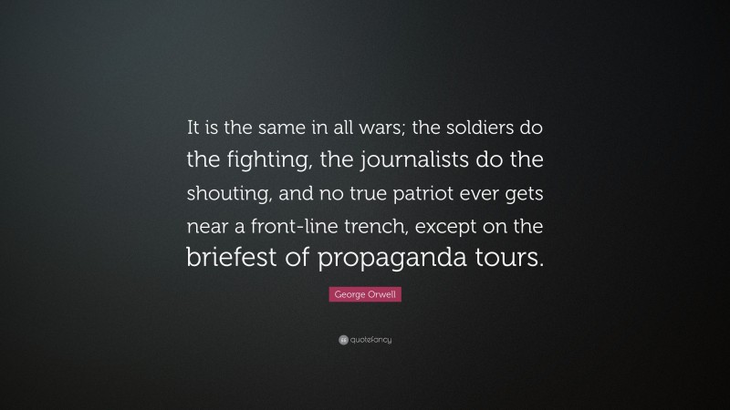 George Orwell Quote: “It is the same in all wars; the soldiers do the fighting, the journalists do the shouting, and no true patriot ever gets near a front-line trench, except on the briefest of propaganda tours.”