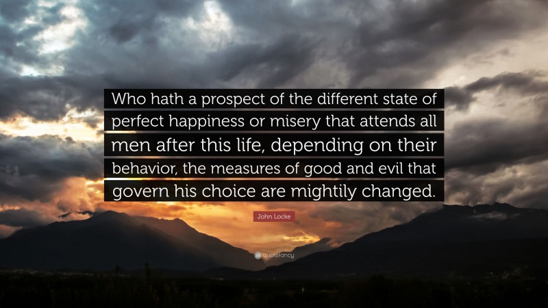 John Locke Quote: “Who hath a prospect of the different state of perfect happiness or misery that attends all men after this life, depending on their behavior, the measures of good and evil that govern his choice are mightily changed.”