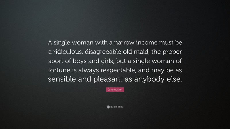 Jane Austen Quote: “A single woman with a narrow income must be a ridiculous, disagreeable old maid, the proper sport of boys and girls, but a single woman of fortune is always respectable, and may be as sensible and pleasant as anybody else.”