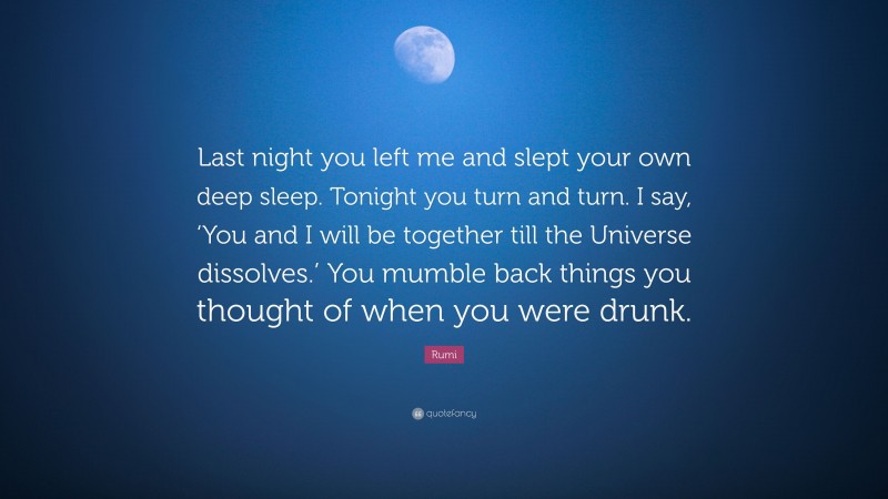 Rumi Quote: “Last night you left me and slept your own deep sleep. Tonight you turn and turn. I say, ‘You and I will be together till the Universe dissolves.’ You mumble back things you thought of when you were drunk.”