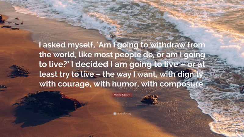 Mitch Albom Quote: “I asked myself, ‘Am I going to withdraw from the world, like most people do, or am I going to live?’ I decided I am going to live – or at least try to live – the way I want, with dignity, with courage, with humor, with composure.”