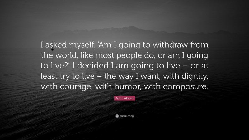 Mitch Albom Quote: “I asked myself, ‘Am I going to withdraw from the world, like most people do, or am I going to live?’ I decided I am going to live – or at least try to live – the way I want, with dignity, with courage, with humor, with composure.”