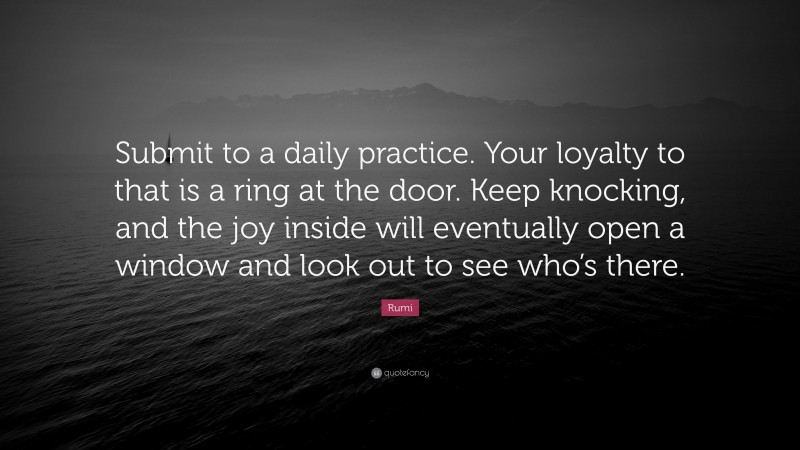 Rumi Quote: “Submit to a daily practice. Your loyalty to that is a ring at the door. Keep knocking, and the joy inside will eventually open a window and look out to see who’s there.”