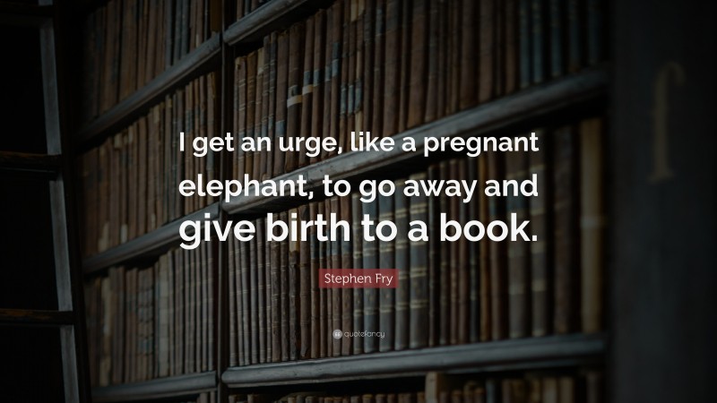 Stephen Fry Quote: “I get an urge, like a pregnant elephant, to go away and give birth to a book.”