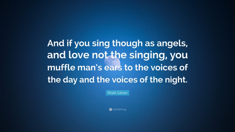 Khalil Gibran Quote: “And if you sing though as angels, and love not the singing, you muffle man’s ears to the voices of the day and the voices of the night.”