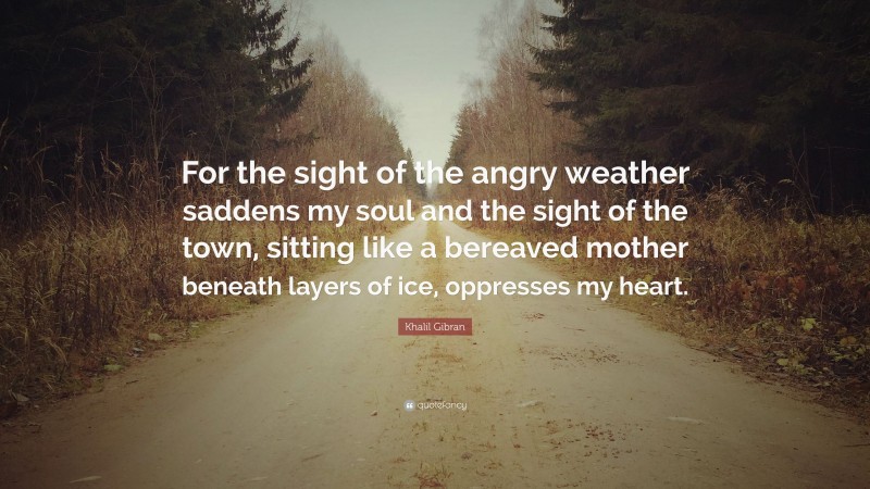 Khalil Gibran Quote: “For the sight of the angry weather saddens my soul and the sight of the town, sitting like a bereaved mother beneath layers of ice, oppresses my heart.”