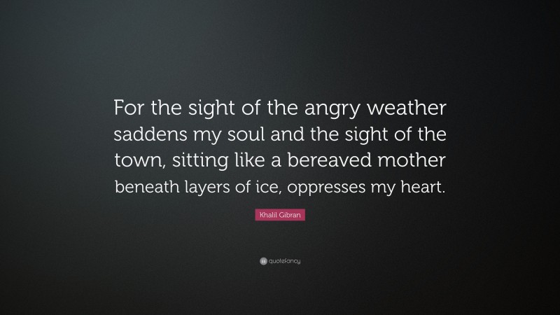 Khalil Gibran Quote: “For the sight of the angry weather saddens my soul and the sight of the town, sitting like a bereaved mother beneath layers of ice, oppresses my heart.”