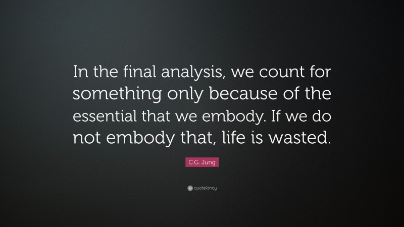 C.G. Jung Quote: “In the final analysis, we count for something only because of the essential that we embody. If we do not embody that, life is wasted.”