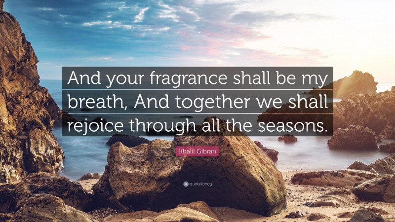 Khalil Gibran Quote: “And your fragrance shall be my breath, And together we shall rejoice through all the seasons.”