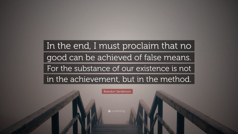 Brandon Sanderson Quote: “In the end, I must proclaim that no good can be achieved of false means. For the substance of our existence is not in the achievement, but in the method.”