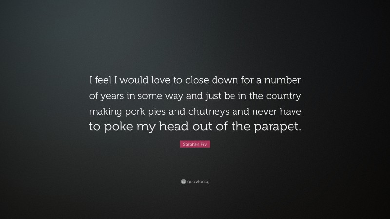 Stephen Fry Quote: “I feel I would love to close down for a number of years in some way and just be in the country making pork pies and chutneys and never have to poke my head out of the parapet.”
